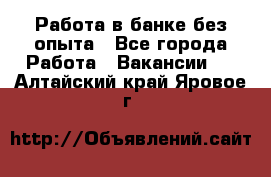 Работа в банке без опыта - Все города Работа » Вакансии   . Алтайский край,Яровое г.